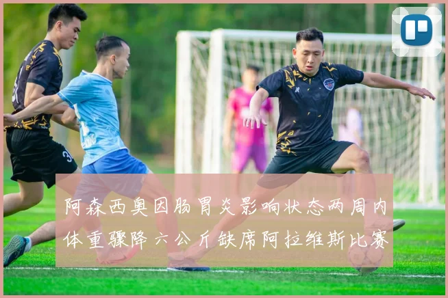 阿森西奥因肠胃炎影响状态两周内体重骤降六公斤缺席阿拉维斯比赛