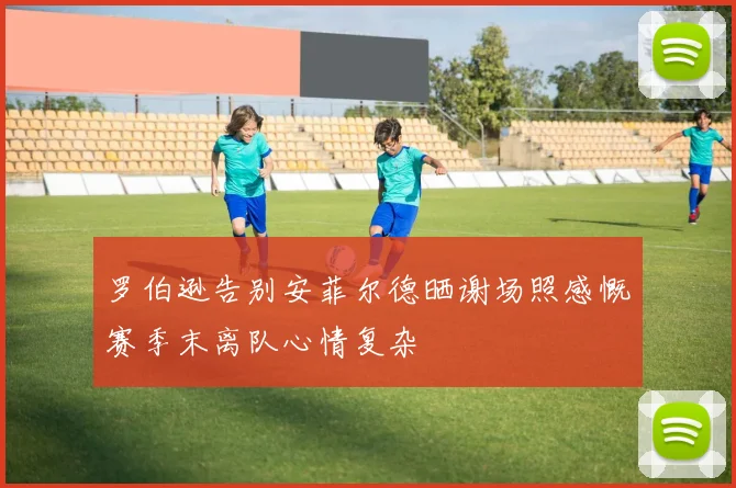 罗伯逊告别安菲尔德晒谢场照感慨赛季末离队心情复杂