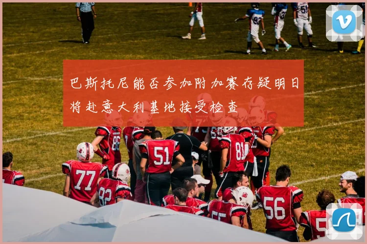 巴斯托尼能否参加附加赛存疑明日将赴意大利基地接受检查
