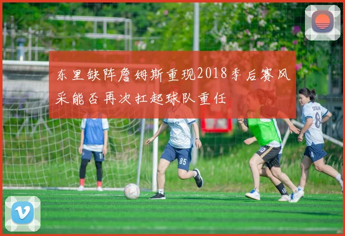 东里缺阵詹姆斯重现2018季后赛风采能否再次扛起球队重任