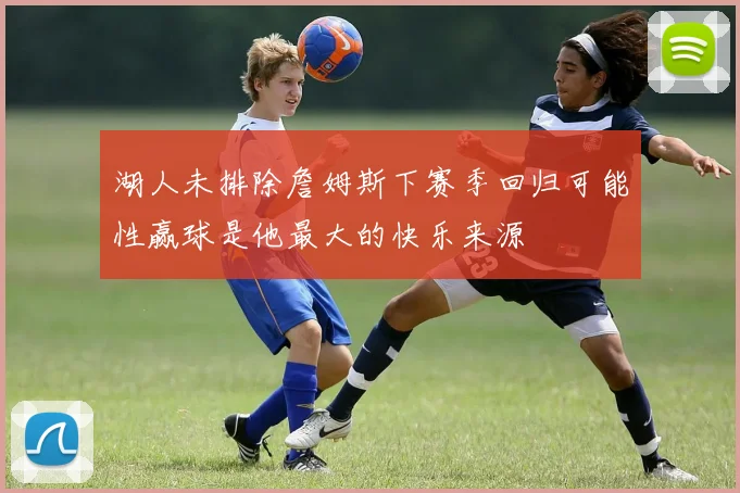 湖人未排除詹姆斯下赛季回归可能性赢球是他最大的快乐来源
