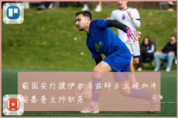 前国安外援伊尔马兹辞去土超加济安泰普主帅职务