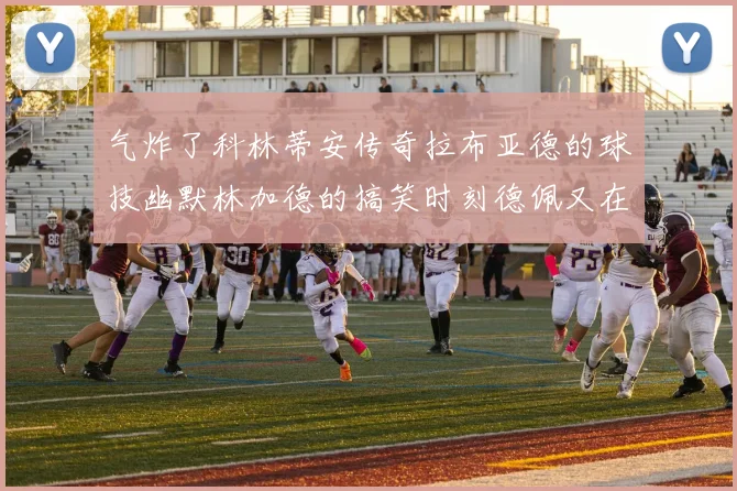 气炸了科林蒂安传奇拉布亚德的球技幽默林加德的搞笑时刻德佩又在装什么呢