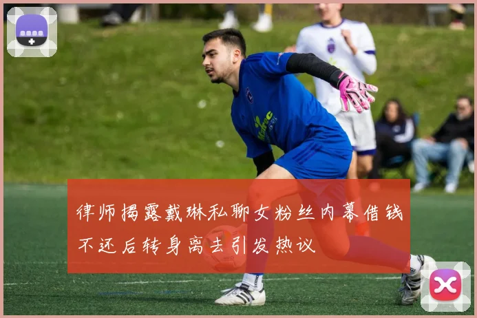 律师揭露戴琳私聊女粉丝内幕借钱不还后转身离去引发热议