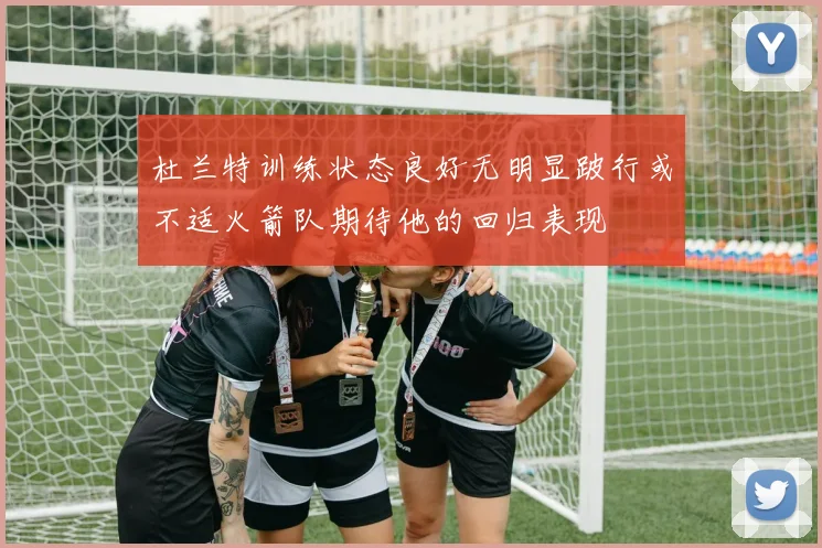 杜兰特训练状态良好无明显跛行或不适火箭队期待他的回归表现