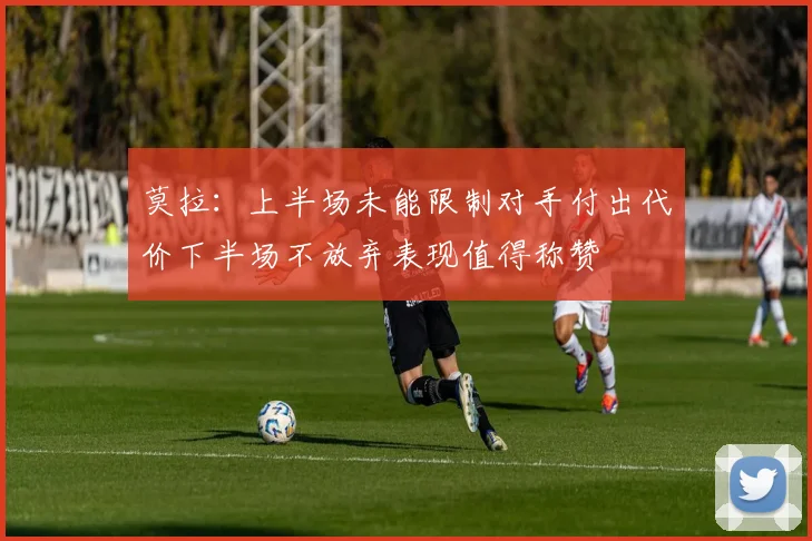 莫拉：上半场未能限制对手付出代价下半场不放弃表现值得称赞