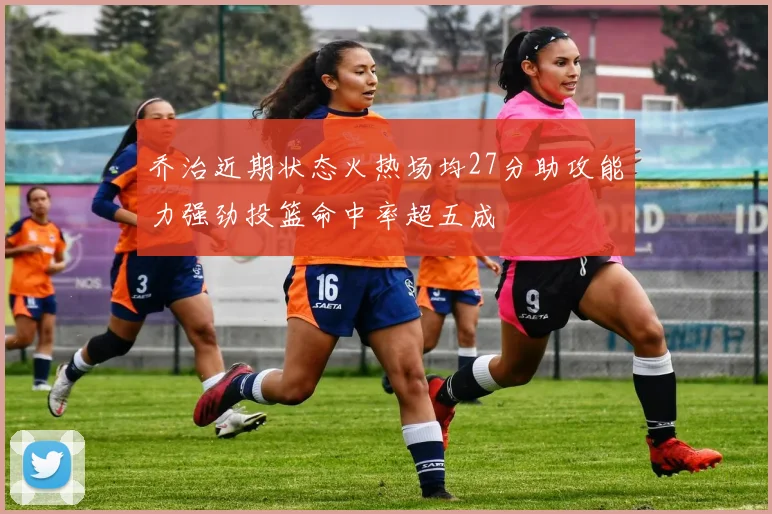 乔治近期状态火热场均27分助攻能力强劲投篮命中率超五成